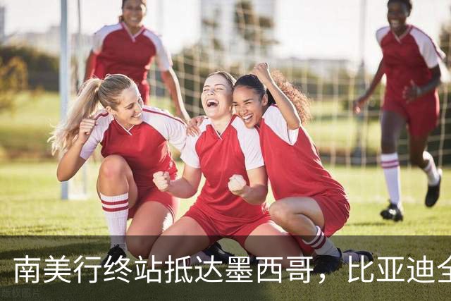 南美行终站抵达墨西哥，比亚迪全程护航中国足球小将逐梦绿茵