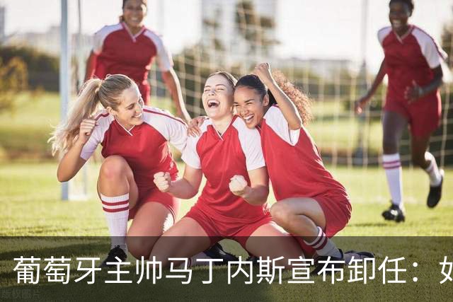 葡萄牙主帅马丁内斯宣布卸任：如果不能夺冠，留在这里就没有意义